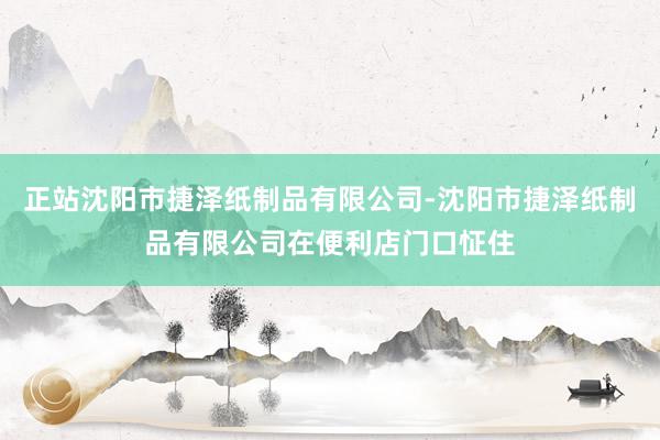 正站沈阳市捷泽纸制品有限公司-沈阳市捷泽纸制品有限公司在便利店门口怔住