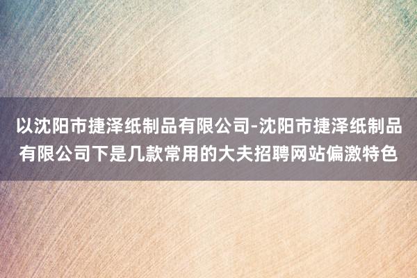 以沈阳市捷泽纸制品有限公司-沈阳市捷泽纸制品有限公司下是几款常用的大夫招聘网站偏激特色