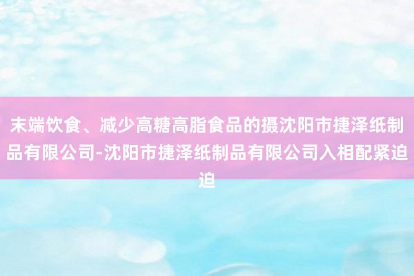 末端饮食、减少高糖高脂食品的摄沈阳市捷泽纸制品有限公司-沈阳市捷泽纸制品有限公司入相配紧迫
