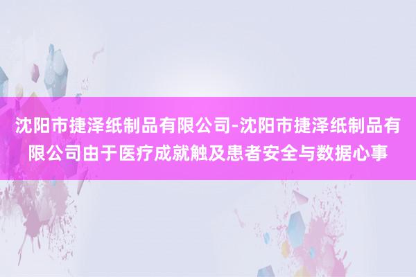 沈阳市捷泽纸制品有限公司-沈阳市捷泽纸制品有限公司由于医疗成就触及患者安全与数据心事